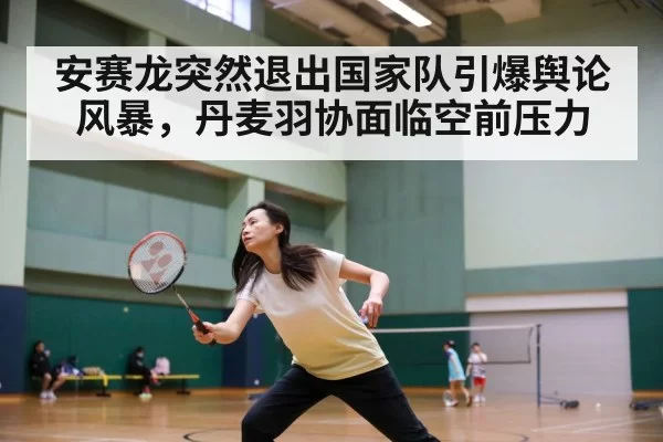 安赛龙突然退出国家队引爆舆论风暴，丹麦羽协面临空前压力