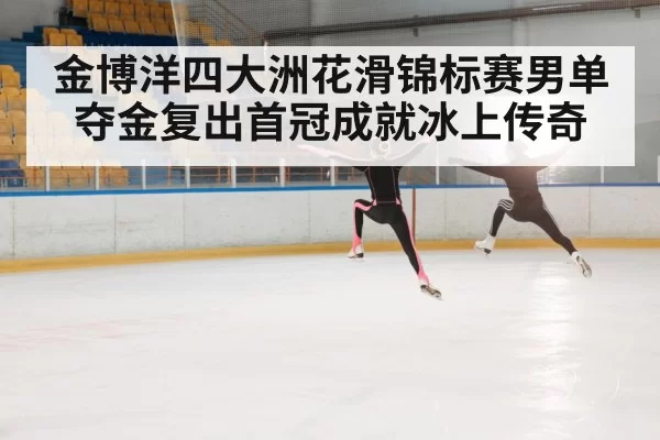 金博洋四大洲花滑锦标赛男单夺金复出首冠成就冰上传奇