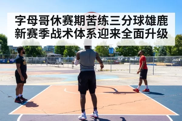字母哥休赛期苦练三分球雄鹿新赛季战术体系迎来全面升级