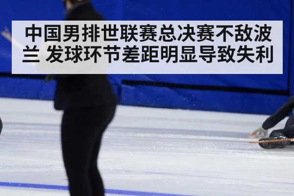 中国男排世联赛总决赛不敌波兰 发球环节差距明显导致失利
