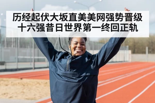 历经起伏大坂直美美网强势晋级十六强昔日世界第一终回正轨