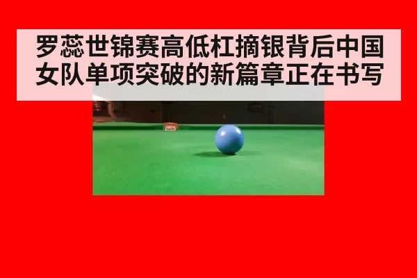 罗蕊世锦赛高低杠摘银背后中国女队单项突破的新篇章正在书写